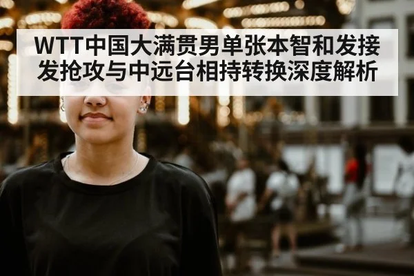 WTT中国大满贯男单张本智和发接发抢攻与中远台相持转换深度解析